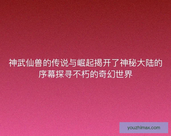 神武仙兽的传说与崛起揭开了神秘大陆的序幕探寻不朽的奇幻世界