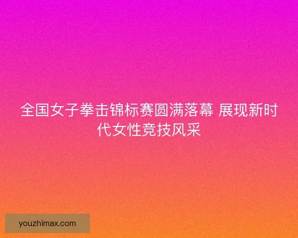 全国女子拳击锦标赛圆满落幕 展现新时代女性竞技风采