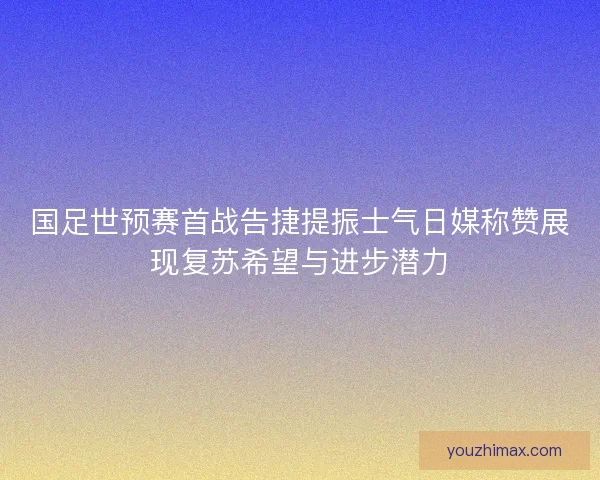 国足世预赛首战告捷提振士气日媒称赞展现复苏希望与进步潜力